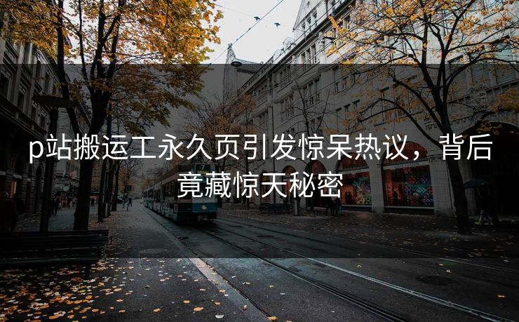p站搬运工永久页引发惊呆热议，背后竟藏惊天秘密