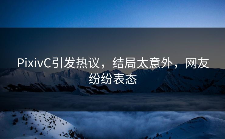 PixivC引发热议，结局太意外，网友纷纷表态