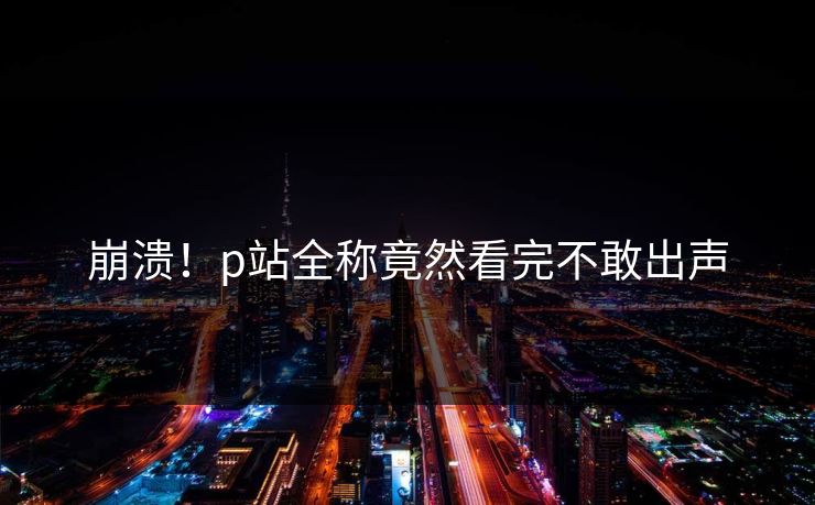 崩溃！p站全称竟然看完不敢出声