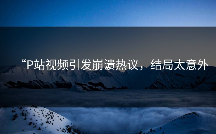 “P站视频引发崩溃热议，结局太意外”
