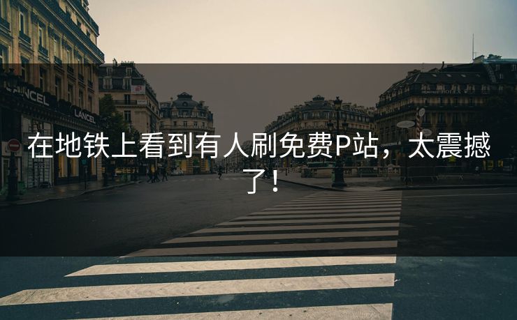 在地铁上看到有人刷免费P站，太震撼了！