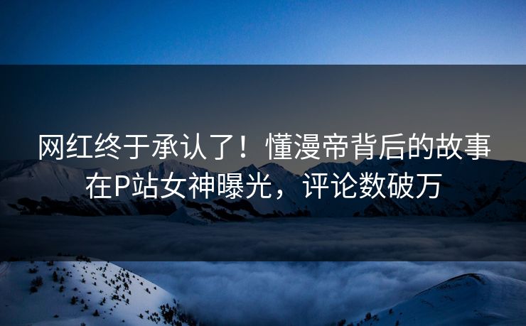 网红终于承认了！懂漫帝背后的故事在P站女神曝光，评论数破万