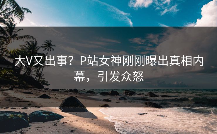 大V又出事？P站女神刚刚曝出真相内幕，引发众怒