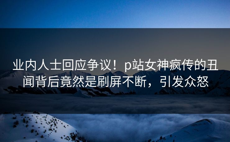 业内人士回应争议！p站女神疯传的丑闻背后竟然是刷屏不断，引发众怒