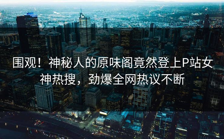 围观！神秘人的原味阁竟然登上P站女神热搜，劲爆全网热议不断