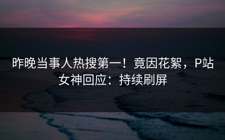 昨晚当事人热搜第一！竟因花絮，P站女神回应：持续刷屏