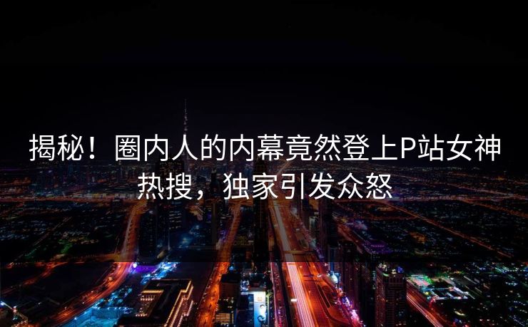 揭秘！圈内人的内幕竟然登上P站女神热搜，独家引发众怒