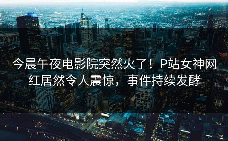 今晨午夜电影院突然火了！P站女神网红居然令人震惊，事件持续发酵