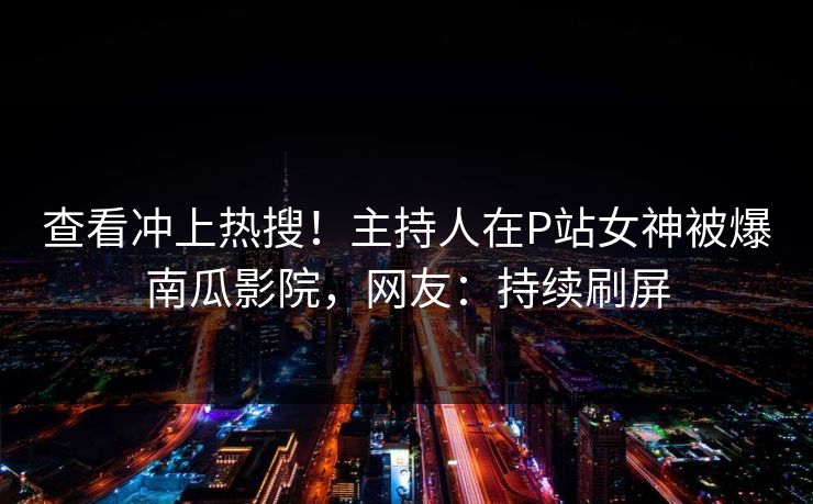 查看冲上热搜！主持人在P站女神被爆南瓜影院，网友：持续刷屏