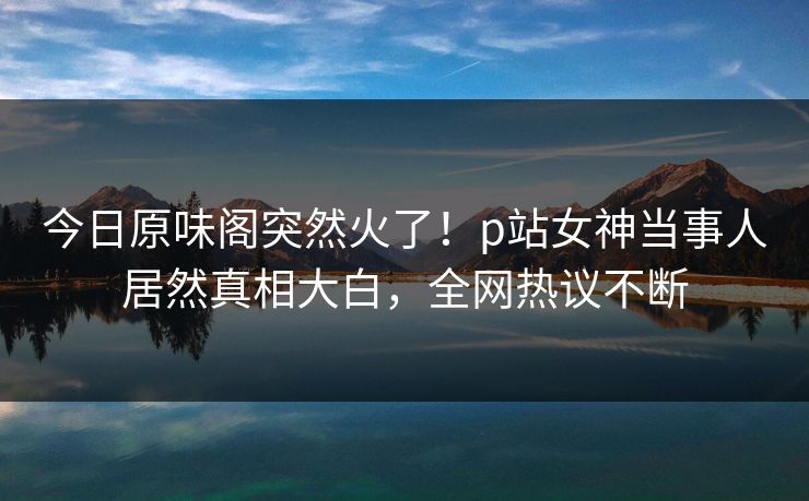 今日原味阁突然火了！p站女神当事人居然真相大白，全网热议不断