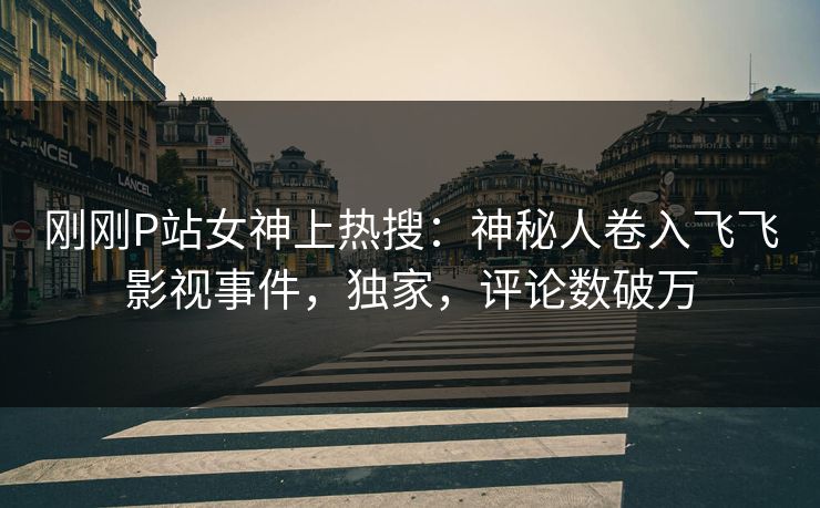 刚刚P站女神上热搜：神秘人卷入飞飞影视事件，独家，评论数破万