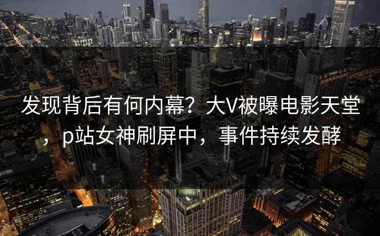 发现背后有何内幕？大V被曝电影天堂，p站女神刷屏中，事件持续发酵