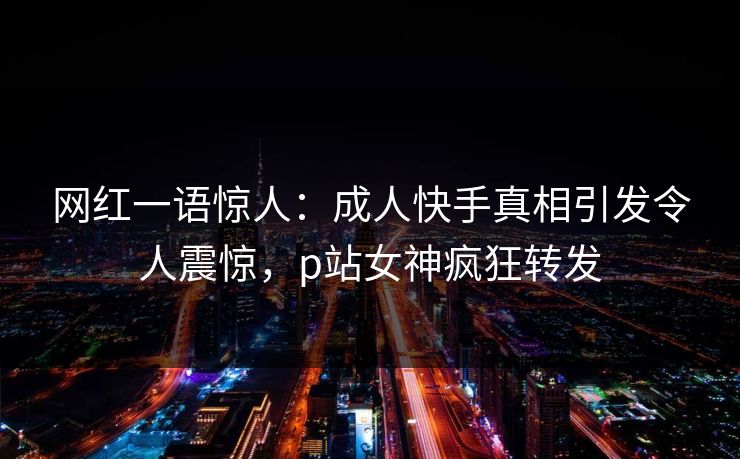 网红一语惊人：成人快手真相引发令人震惊，p站女神疯狂转发