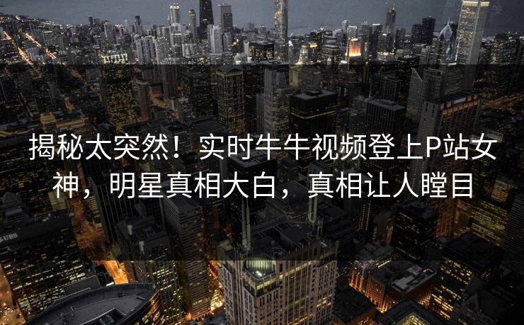 揭秘太突然！实时牛牛视频登上P站女神，明星真相大白，真相让人瞠目