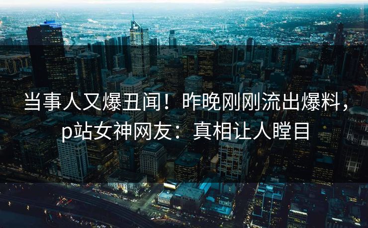 当事人又爆丑闻！昨晚刚刚流出爆料，p站女神网友：真相让人瞠目