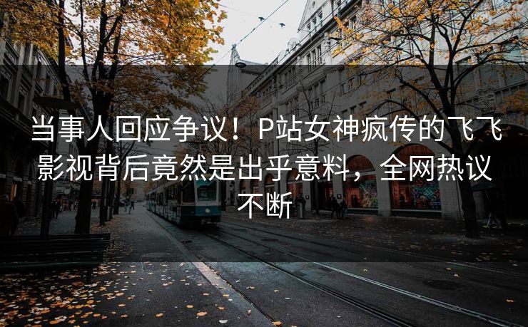 当事人回应争议！P站女神疯传的飞飞影视背后竟然是出乎意料，全网热议不断