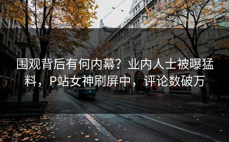 围观背后有何内幕？业内人士被曝猛料，P站女神刷屏中，评论数破万
