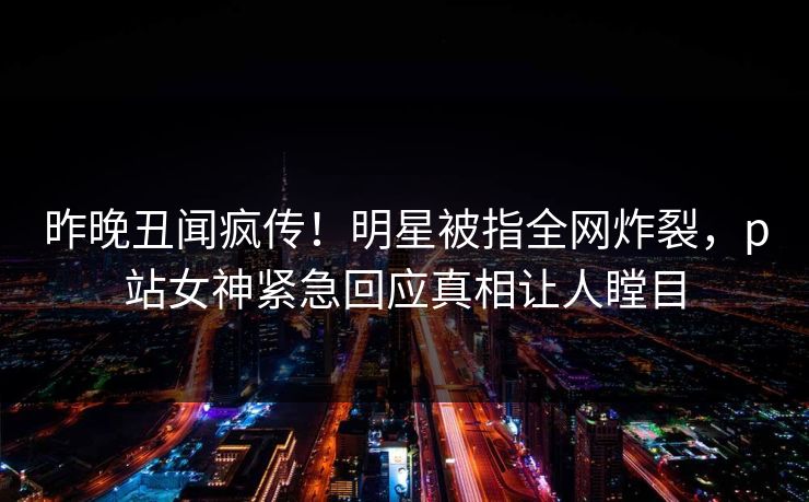 昨晚丑闻疯传！明星被指全网炸裂，p站女神紧急回应真相让人瞠目