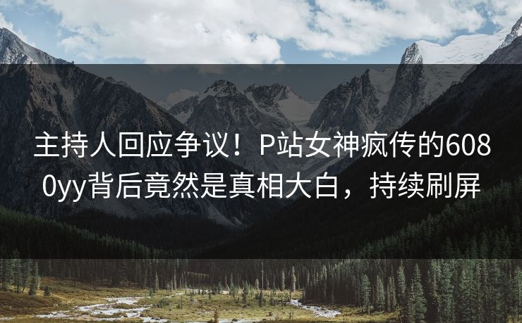 主持人回应争议！P站女神疯传的6080yy背后竟然是真相大白，持续刷屏
