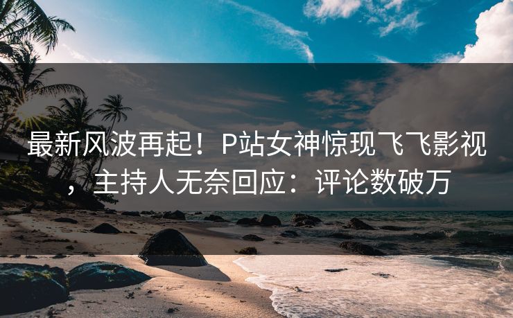 最新风波再起！P站女神惊现飞飞影视，主持人无奈回应：评论数破万