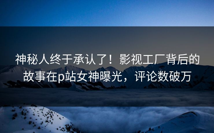 神秘人终于承认了！影视工厂背后的故事在p站女神曝光，评论数破万