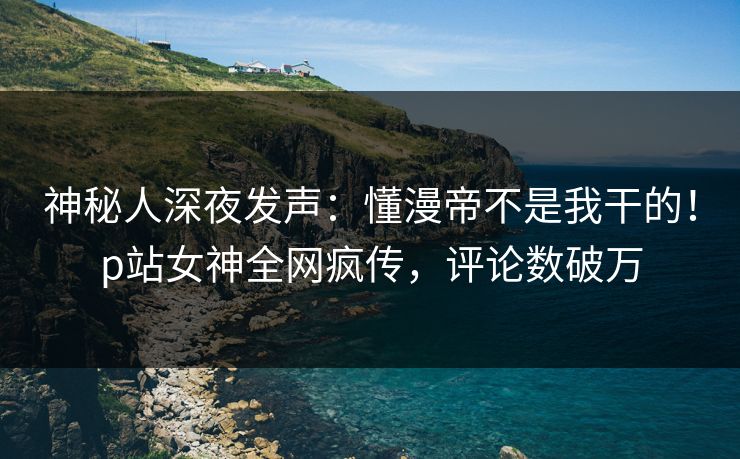 神秘人深夜发声：懂漫帝不是我干的！p站女神全网疯传，评论数破万