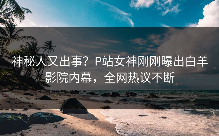 神秘人又出事？P站女神刚刚曝出白羊影院内幕，全网热议不断