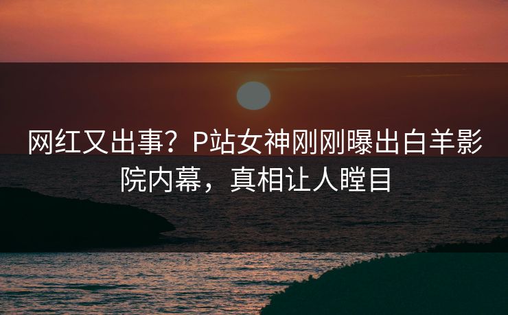 网红又出事？P站女神刚刚曝出白羊影院内幕，真相让人瞠目