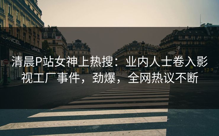 清晨P站女神上热搜：业内人士卷入影视工厂事件，劲爆，全网热议不断