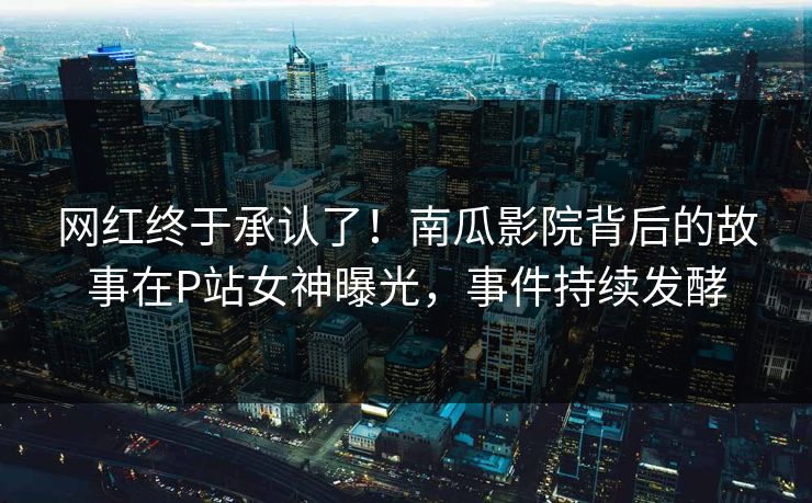 网红终于承认了！南瓜影院背后的故事在P站女神曝光，事件持续发酵