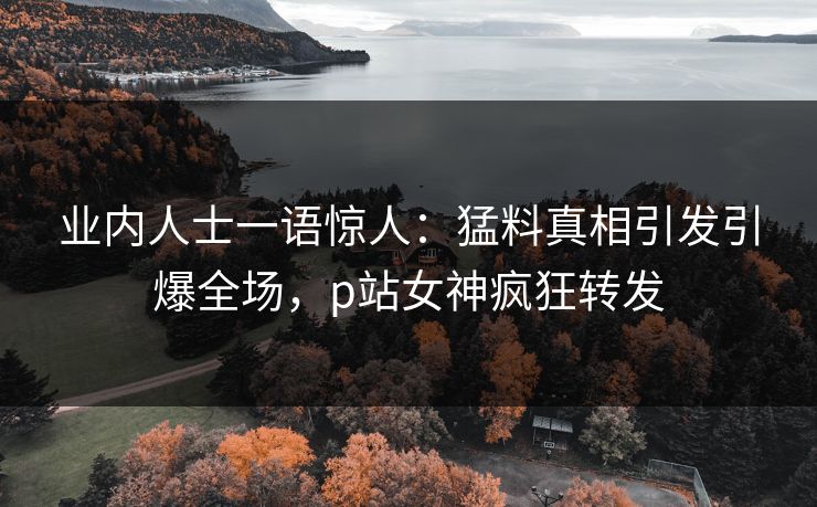业内人士一语惊人：猛料真相引发引爆全场，p站女神疯狂转发