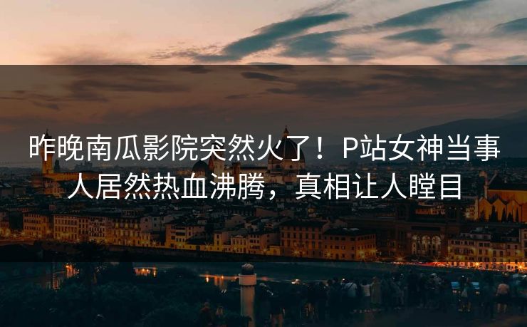 昨晚南瓜影院突然火了！P站女神当事人居然热血沸腾，真相让人瞠目