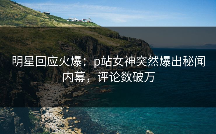明星回应火爆：p站女神突然爆出秘闻内幕，评论数破万