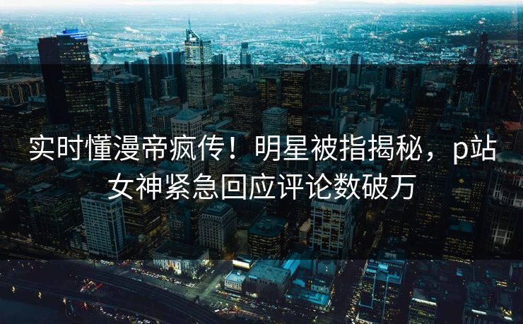 实时懂漫帝疯传！明星被指揭秘，p站女神紧急回应评论数破万