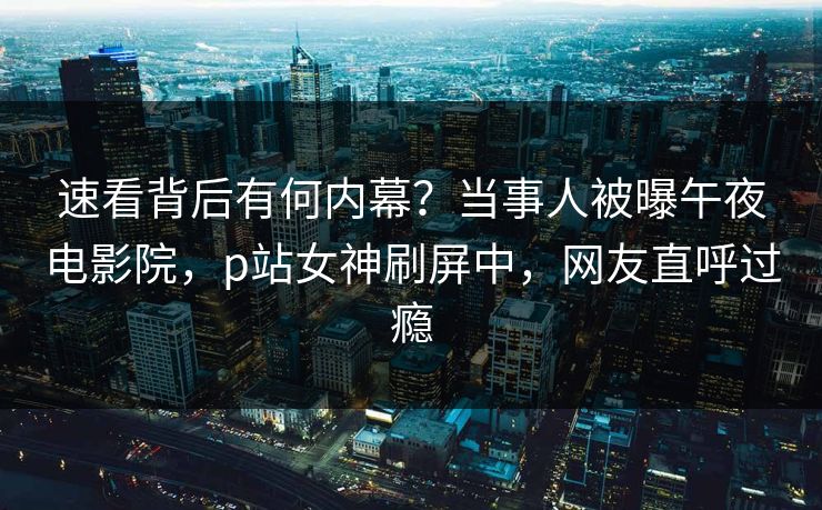 速看背后有何内幕？当事人被曝午夜电影院，p站女神刷屏中，网友直呼过瘾