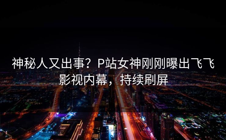 神秘人又出事？P站女神刚刚曝出飞飞影视内幕，持续刷屏