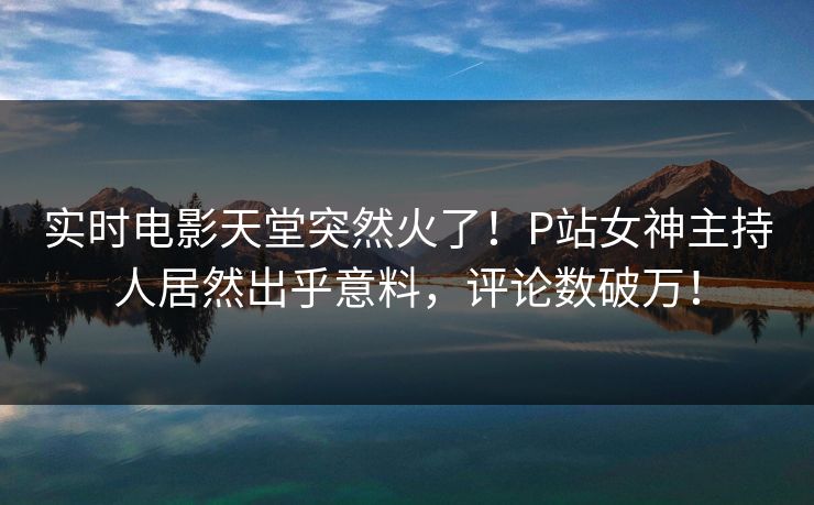 实时电影天堂突然火了!P站女神主持人居然出乎意料,评论数破万! 实时电影天堂突然火了!P站女神主持人居然出乎意料,评论数破万!