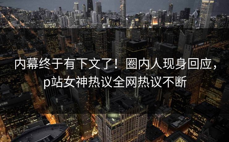 内幕终于有下文了！圈内人现身回应，p站女神热议全网热议不断