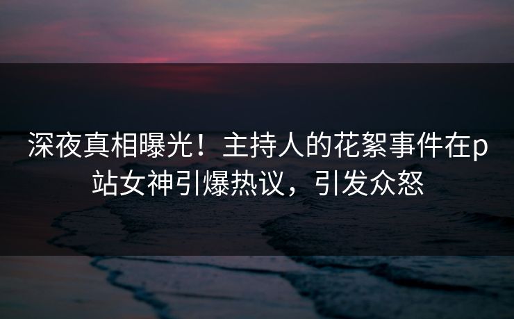深夜真相曝光！主持人的花絮事件在p站女神引爆热议，引发众怒