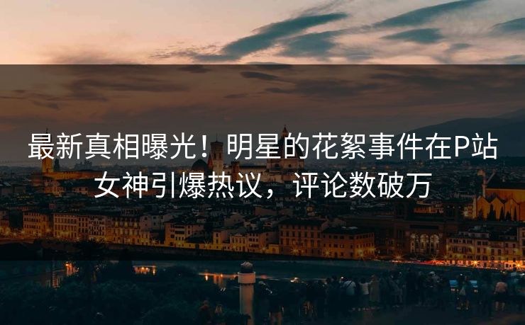最新真相曝光！明星的花絮事件在P站女神引爆热议，评论数破万