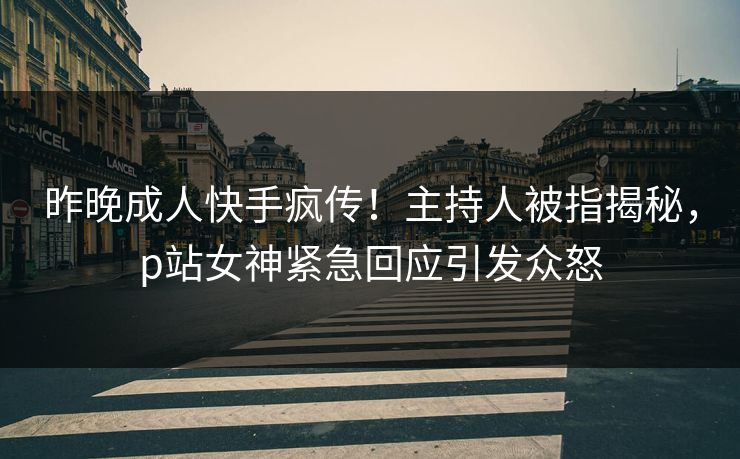 昨晚成人快手疯传！主持人被指揭秘，p站女神紧急回应引发众怒