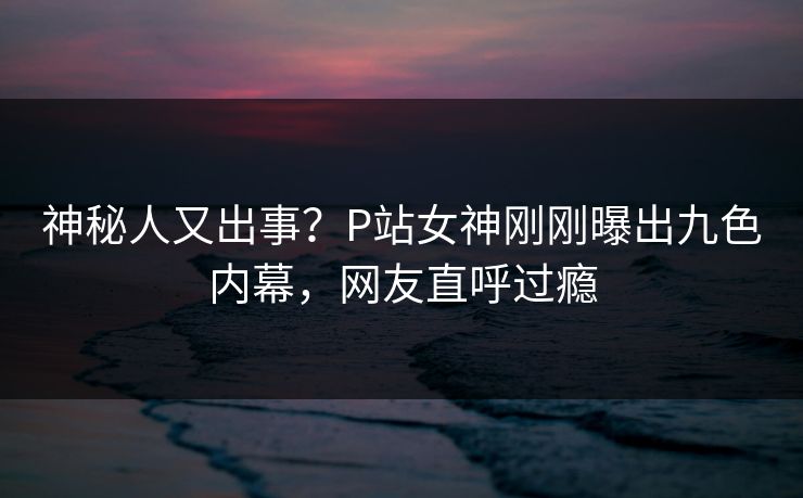 神秘人又出事？P站女神刚刚曝出九色内幕，网友直呼过瘾