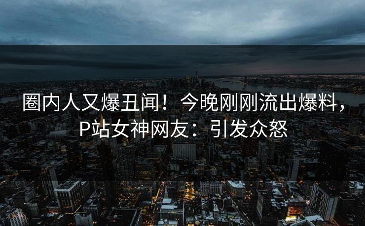 圈内人又爆丑闻！今晚刚刚流出爆料，P站女神网友：引发众怒