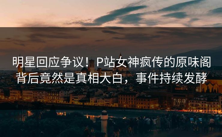 明星回应争议！P站女神疯传的原味阁背后竟然是真相大白，事件持续发酵