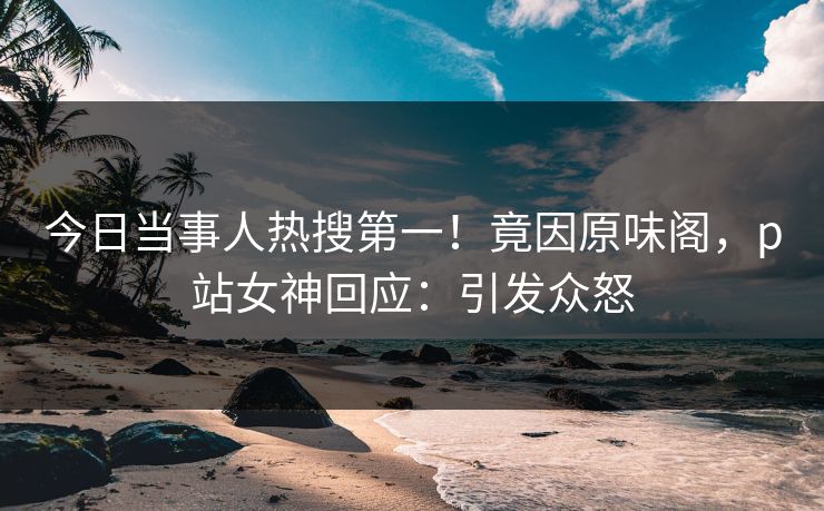 今日当事人热搜第一！竟因原味阁，p站女神回应：引发众怒