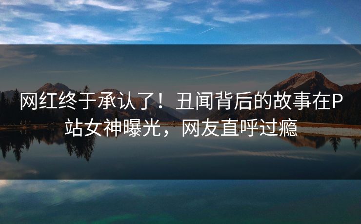 网红终于承认了！丑闻背后的故事在P站女神曝光，网友直呼过瘾