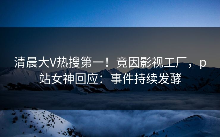 清晨大V热搜第一！竟因影视工厂，p站女神回应：事件持续发酵