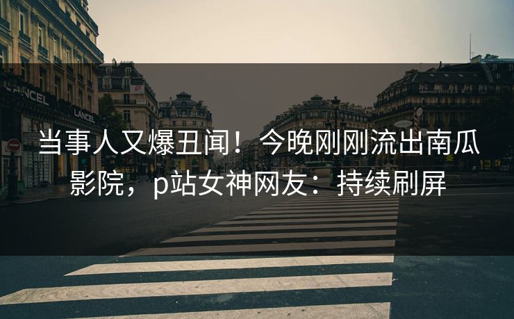 当事人又爆丑闻！今晚刚刚流出南瓜影院，p站女神网友：持续刷屏