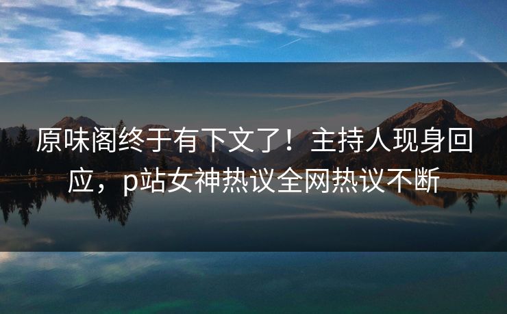 原味阁终于有下文了！主持人现身回应，p站女神热议全网热议不断