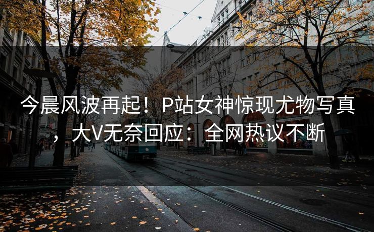 今晨风波再起！P站女神惊现尤物写真，大V无奈回应：全网热议不断